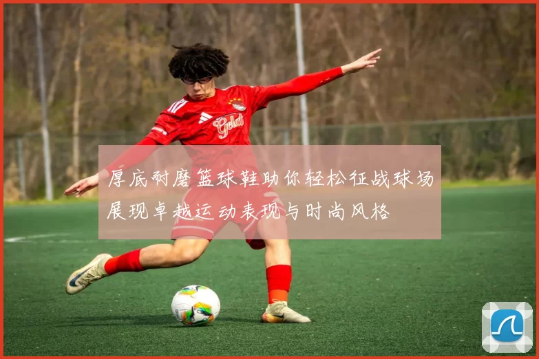 厚底耐磨篮球鞋助你轻松征战球场展现卓越运动表现与时尚风格