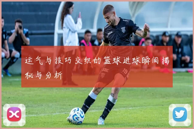 运气与技巧交织的篮球进球瞬间揭秘与分析