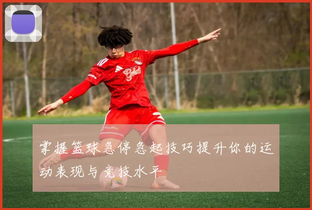 掌握篮球急停急起技巧提升你的运动表现与竞技水平
