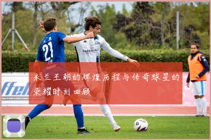 米兰王朝的辉煌历程与传奇球星的荣耀时刻回顾